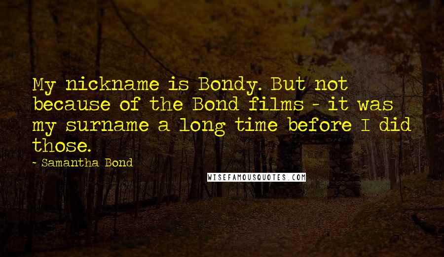 Samantha Bond Quotes: My nickname is Bondy. But not because of the Bond films - it was my surname a long time before I did those.