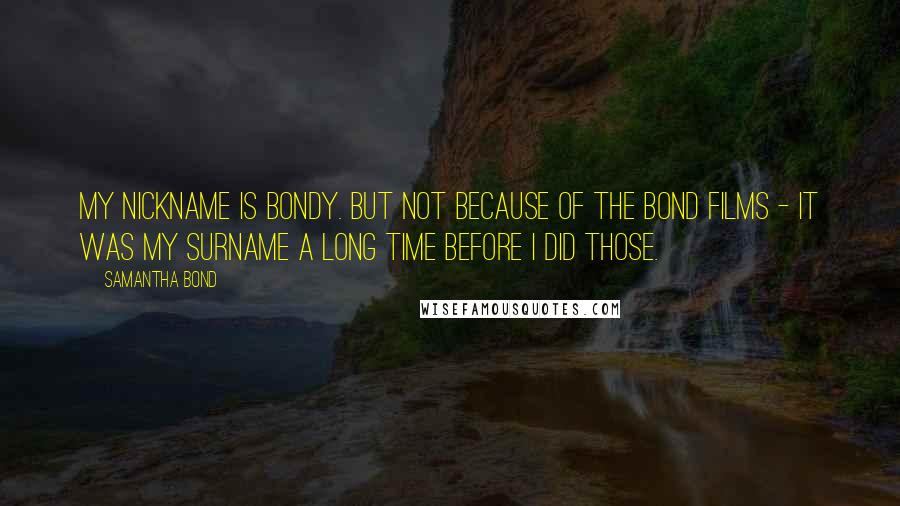 Samantha Bond Quotes: My nickname is Bondy. But not because of the Bond films - it was my surname a long time before I did those.