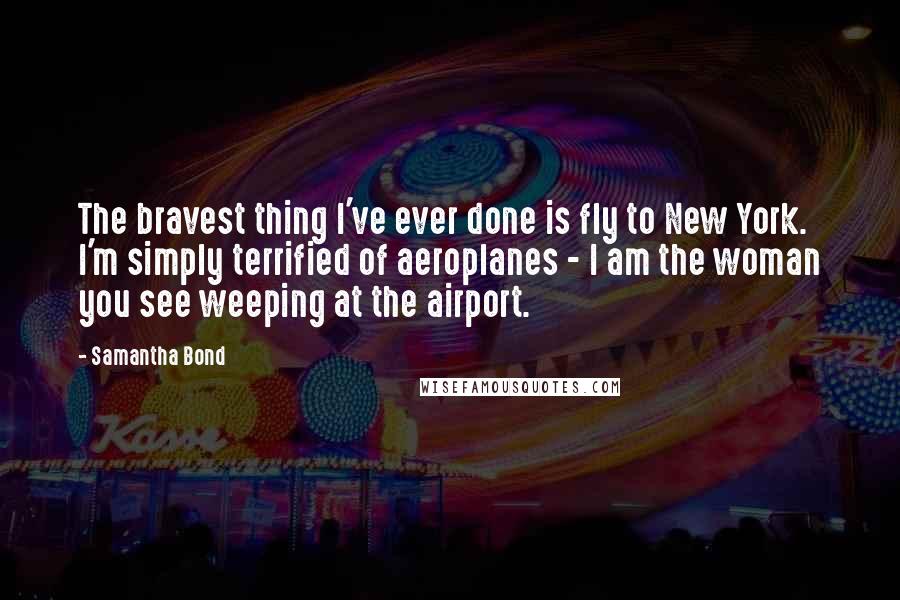 Samantha Bond Quotes: The bravest thing I've ever done is fly to New York. I'm simply terrified of aeroplanes - I am the woman you see weeping at the airport.