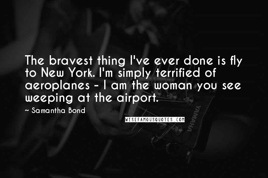 Samantha Bond Quotes: The bravest thing I've ever done is fly to New York. I'm simply terrified of aeroplanes - I am the woman you see weeping at the airport.