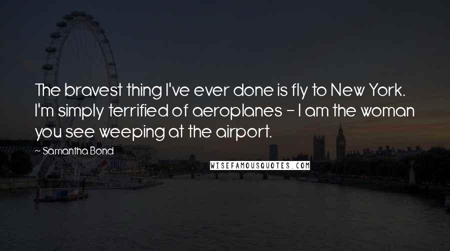 Samantha Bond Quotes: The bravest thing I've ever done is fly to New York. I'm simply terrified of aeroplanes - I am the woman you see weeping at the airport.