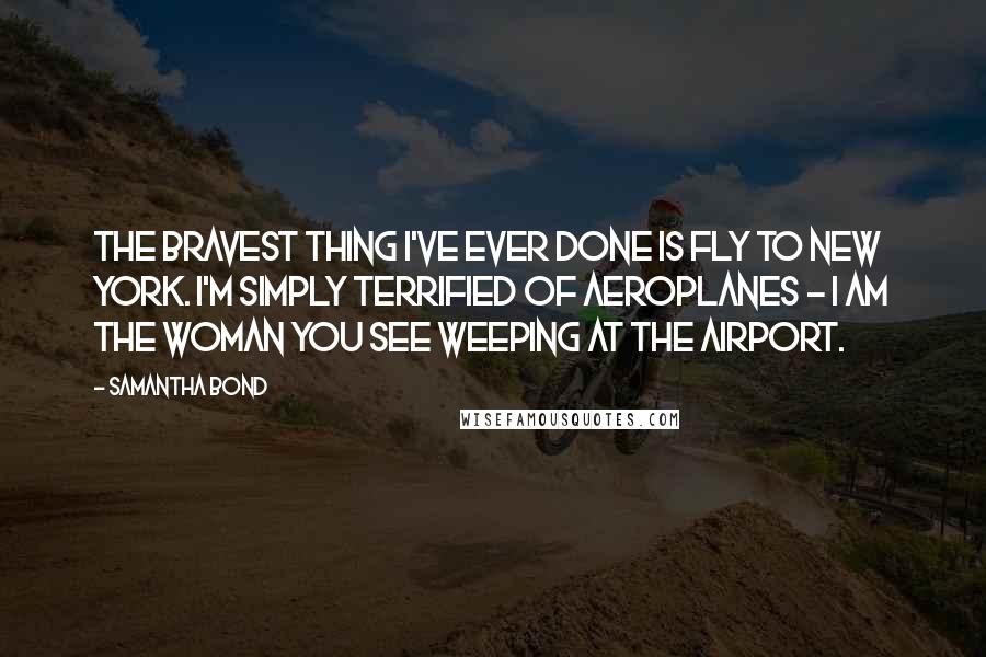 Samantha Bond Quotes: The bravest thing I've ever done is fly to New York. I'm simply terrified of aeroplanes - I am the woman you see weeping at the airport.