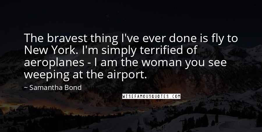 Samantha Bond Quotes: The bravest thing I've ever done is fly to New York. I'm simply terrified of aeroplanes - I am the woman you see weeping at the airport.