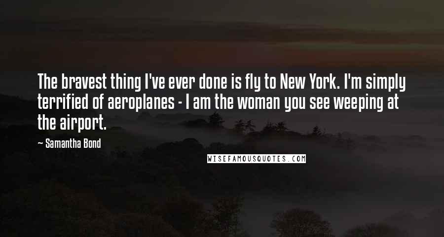 Samantha Bond Quotes: The bravest thing I've ever done is fly to New York. I'm simply terrified of aeroplanes - I am the woman you see weeping at the airport.