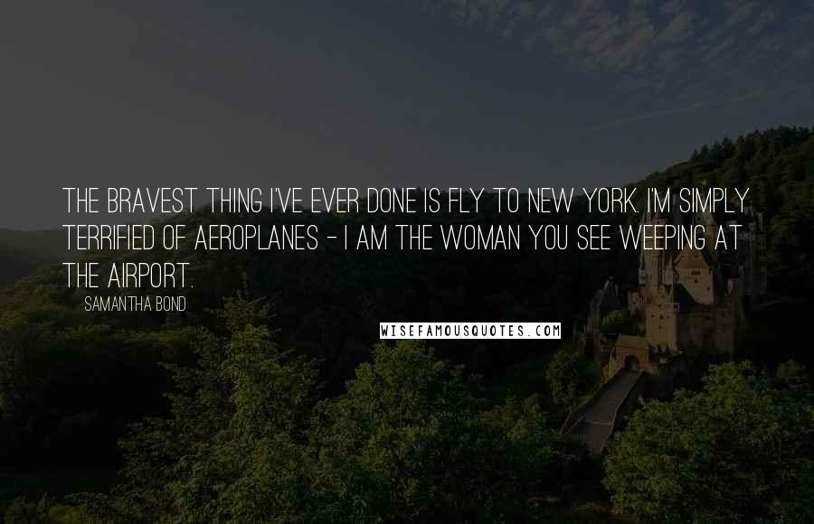 Samantha Bond Quotes: The bravest thing I've ever done is fly to New York. I'm simply terrified of aeroplanes - I am the woman you see weeping at the airport.
