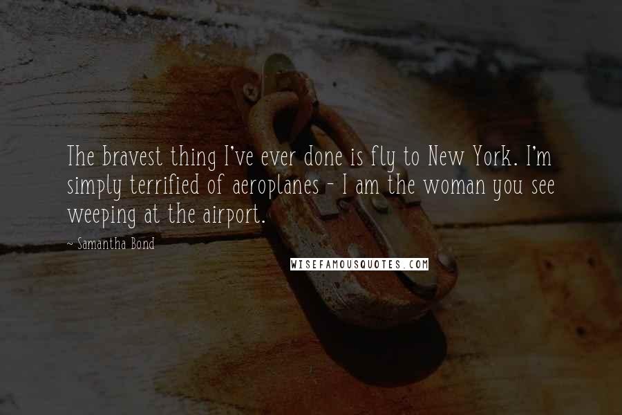Samantha Bond Quotes: The bravest thing I've ever done is fly to New York. I'm simply terrified of aeroplanes - I am the woman you see weeping at the airport.