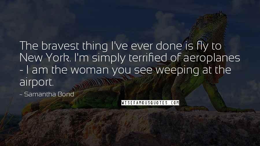 Samantha Bond Quotes: The bravest thing I've ever done is fly to New York. I'm simply terrified of aeroplanes - I am the woman you see weeping at the airport.