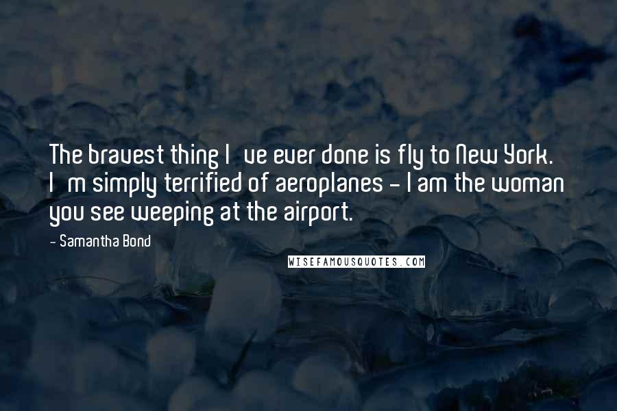 Samantha Bond Quotes: The bravest thing I've ever done is fly to New York. I'm simply terrified of aeroplanes - I am the woman you see weeping at the airport.