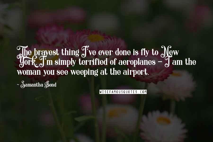 Samantha Bond Quotes: The bravest thing I've ever done is fly to New York. I'm simply terrified of aeroplanes - I am the woman you see weeping at the airport.