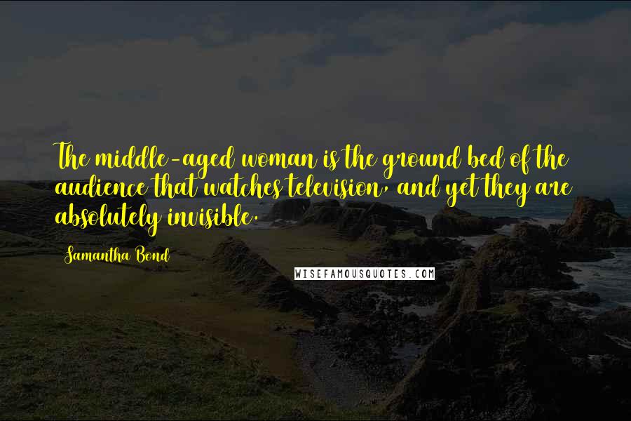 Samantha Bond Quotes: The middle-aged woman is the ground bed of the audience that watches television, and yet they are absolutely invisible.