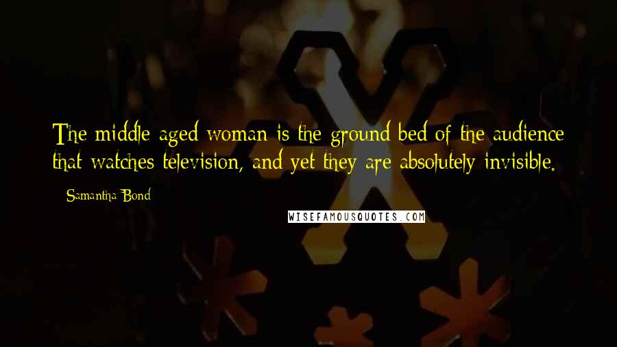 Samantha Bond Quotes: The middle-aged woman is the ground bed of the audience that watches television, and yet they are absolutely invisible.