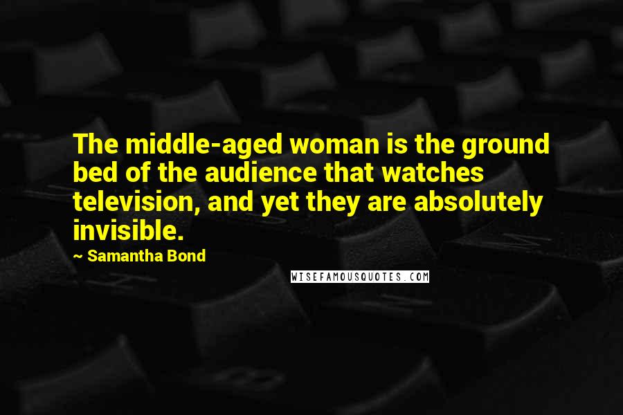 Samantha Bond Quotes: The middle-aged woman is the ground bed of the audience that watches television, and yet they are absolutely invisible.