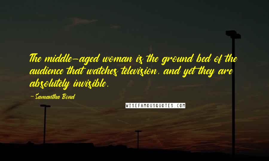 Samantha Bond Quotes: The middle-aged woman is the ground bed of the audience that watches television, and yet they are absolutely invisible.