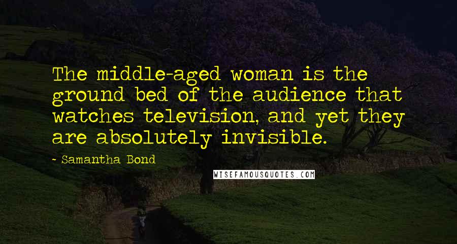 Samantha Bond Quotes: The middle-aged woman is the ground bed of the audience that watches television, and yet they are absolutely invisible.