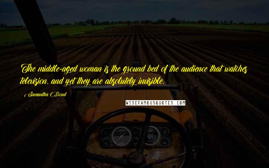 Samantha Bond Quotes: The middle-aged woman is the ground bed of the audience that watches television, and yet they are absolutely invisible.