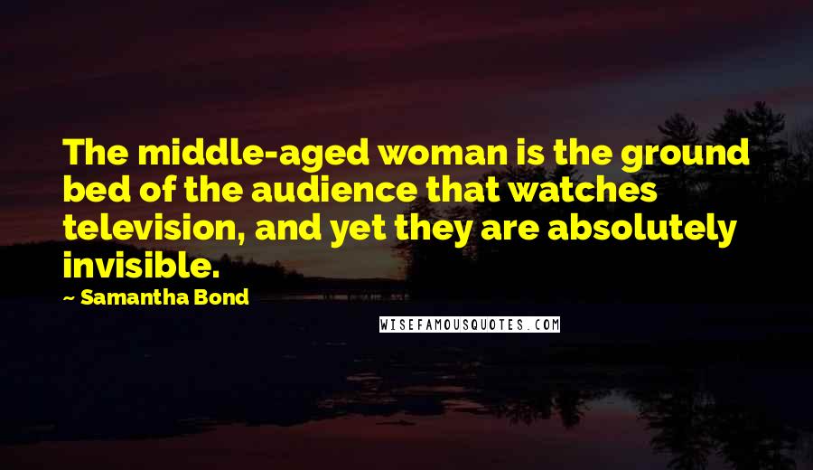 Samantha Bond Quotes: The middle-aged woman is the ground bed of the audience that watches television, and yet they are absolutely invisible.