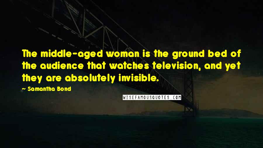 Samantha Bond Quotes: The middle-aged woman is the ground bed of the audience that watches television, and yet they are absolutely invisible.