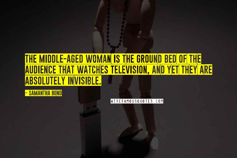 Samantha Bond Quotes: The middle-aged woman is the ground bed of the audience that watches television, and yet they are absolutely invisible.