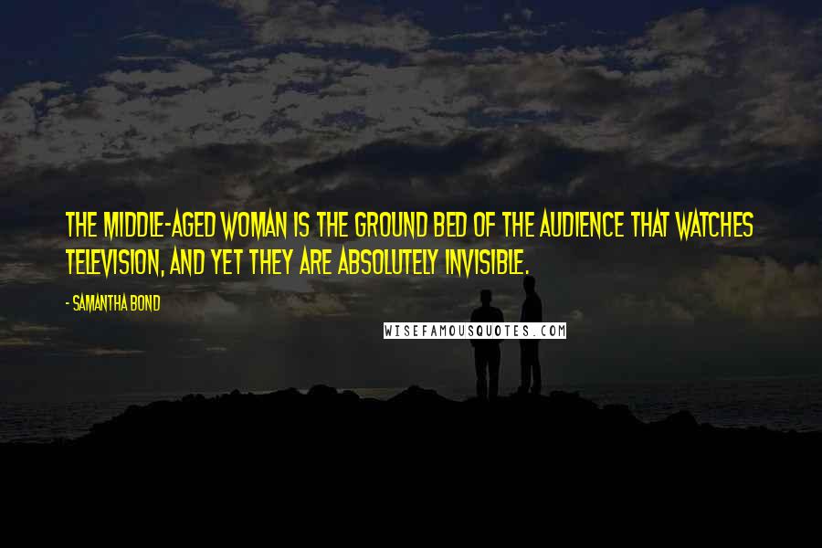 Samantha Bond Quotes: The middle-aged woman is the ground bed of the audience that watches television, and yet they are absolutely invisible.