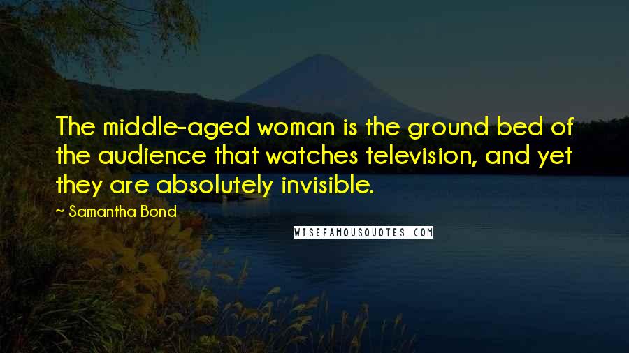 Samantha Bond Quotes: The middle-aged woman is the ground bed of the audience that watches television, and yet they are absolutely invisible.