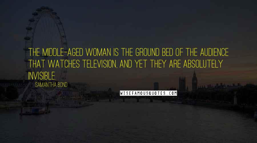 Samantha Bond Quotes: The middle-aged woman is the ground bed of the audience that watches television, and yet they are absolutely invisible.