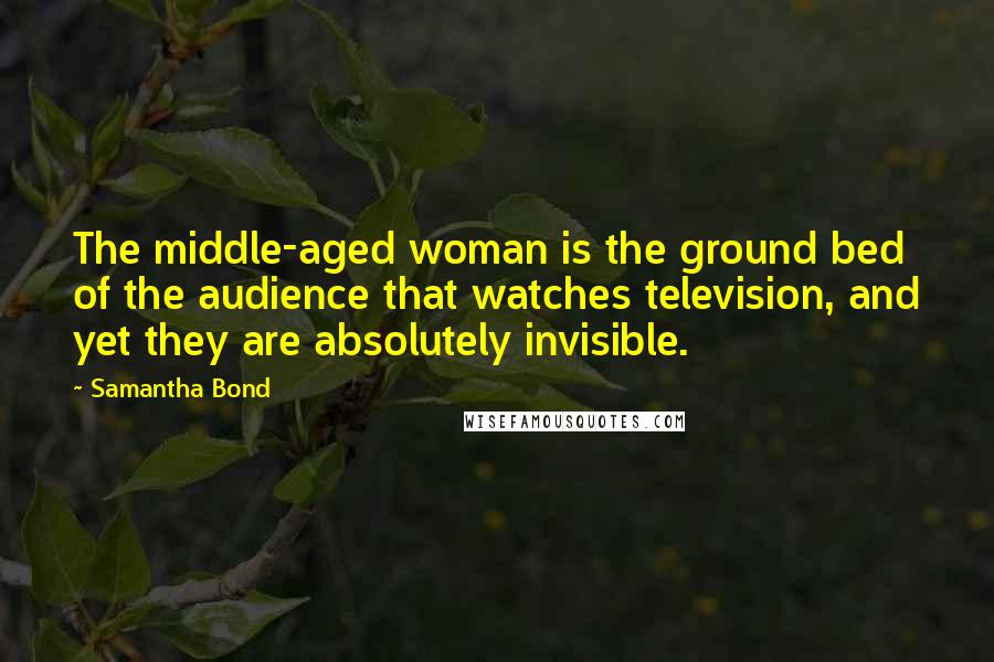 Samantha Bond Quotes: The middle-aged woman is the ground bed of the audience that watches television, and yet they are absolutely invisible.