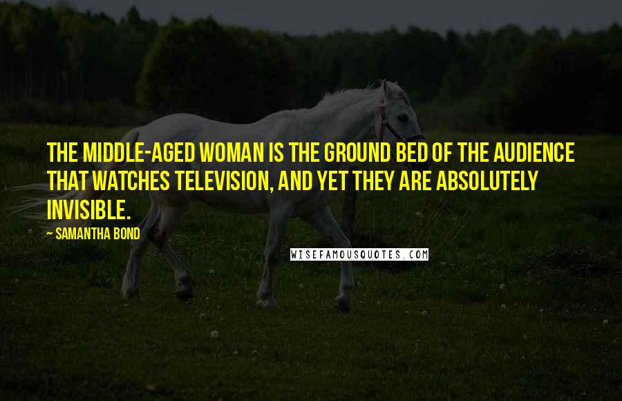 Samantha Bond Quotes: The middle-aged woman is the ground bed of the audience that watches television, and yet they are absolutely invisible.