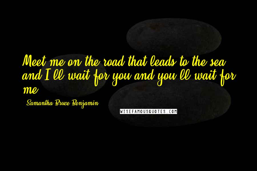 Samantha Bruce-Benjamin Quotes: Meet me on the road that leads to the sea and I'll wait for you and you'll wait for me.