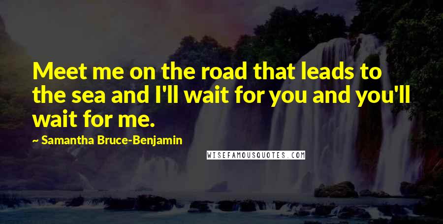 Samantha Bruce-Benjamin Quotes: Meet me on the road that leads to the sea and I'll wait for you and you'll wait for me.