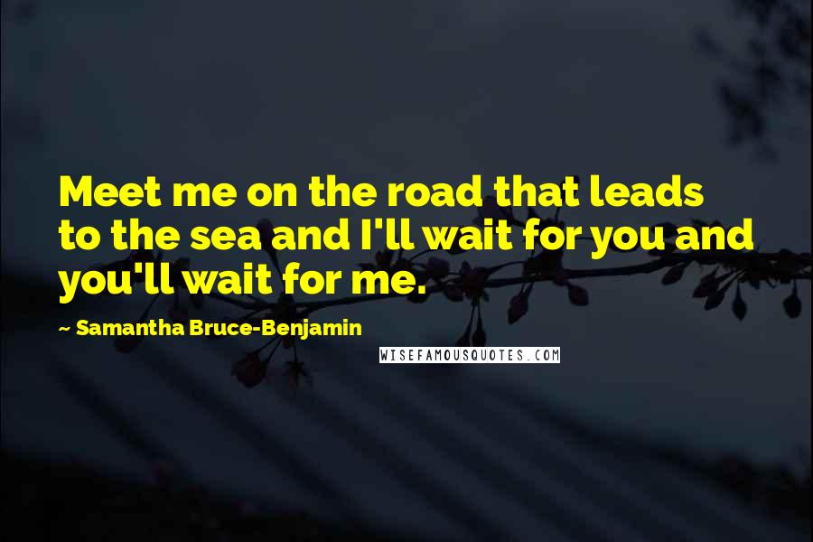 Samantha Bruce-Benjamin Quotes: Meet me on the road that leads to the sea and I'll wait for you and you'll wait for me.