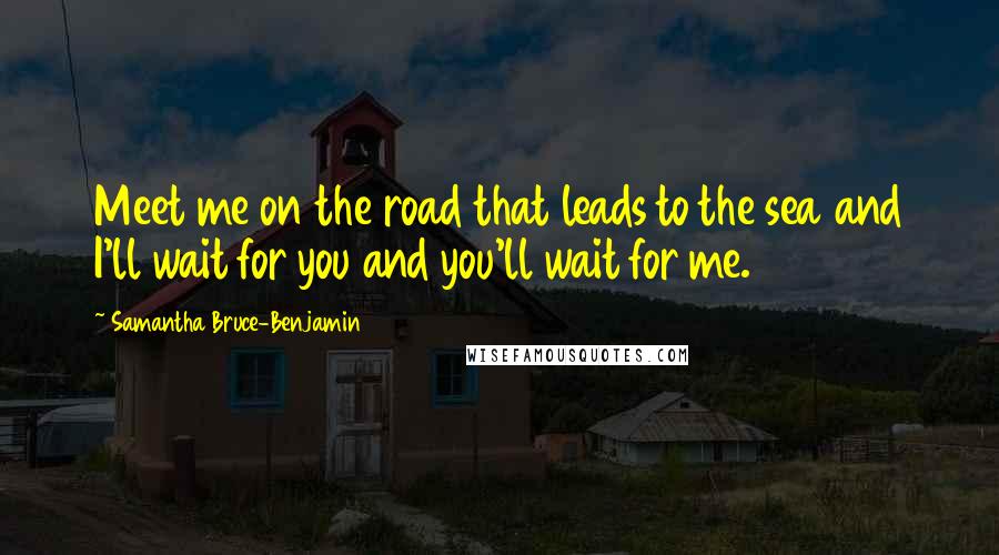 Samantha Bruce-Benjamin Quotes: Meet me on the road that leads to the sea and I'll wait for you and you'll wait for me.