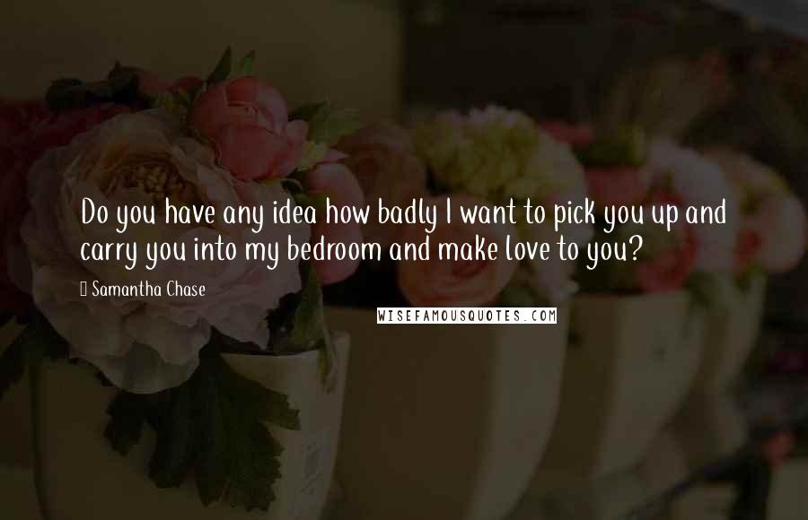 Samantha Chase Quotes: Do you have any idea how badly I want to pick you up and carry you into my bedroom and make love to you?