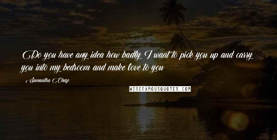 Samantha Chase Quotes: Do you have any idea how badly I want to pick you up and carry you into my bedroom and make love to you?