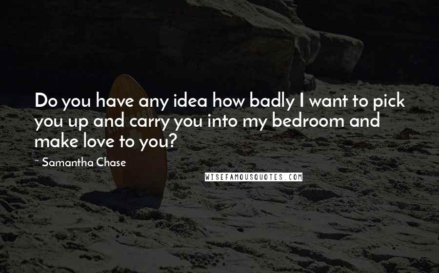 Samantha Chase Quotes: Do you have any idea how badly I want to pick you up and carry you into my bedroom and make love to you?