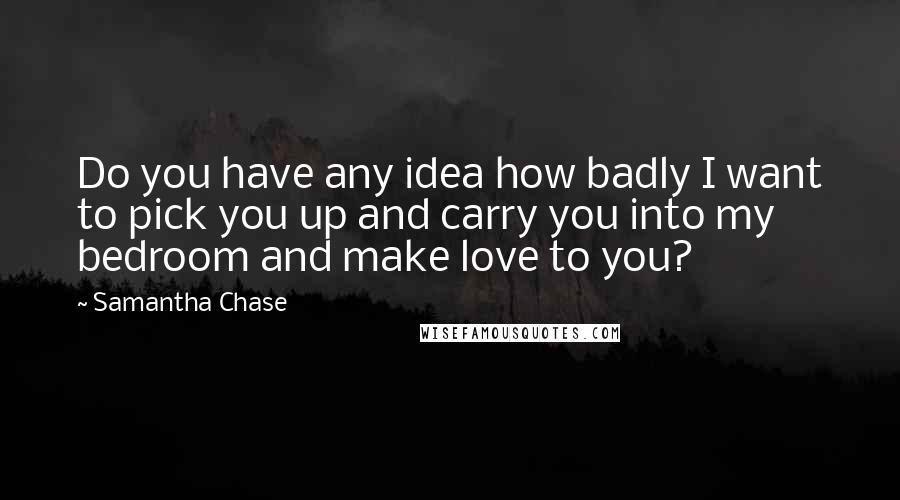 Samantha Chase Quotes: Do you have any idea how badly I want to pick you up and carry you into my bedroom and make love to you?