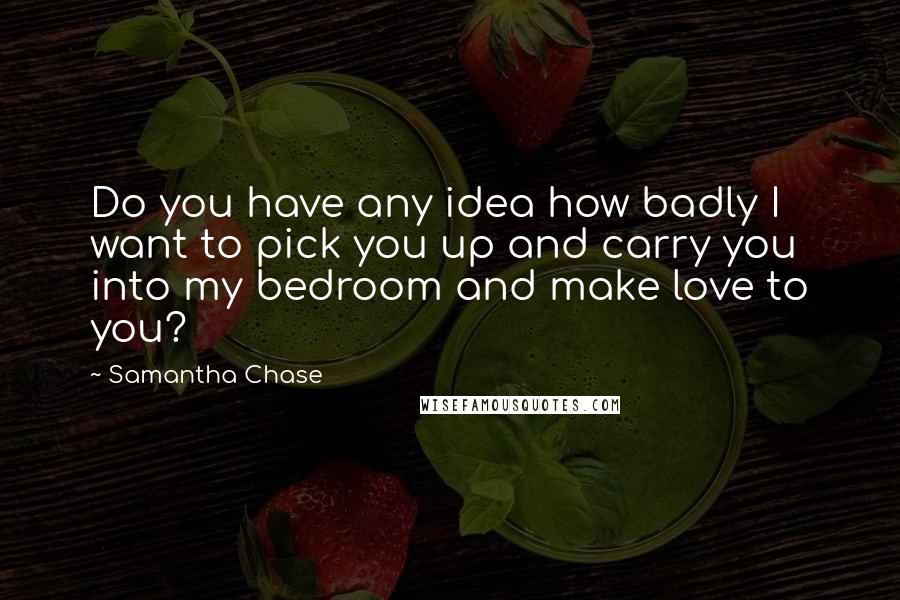 Samantha Chase Quotes: Do you have any idea how badly I want to pick you up and carry you into my bedroom and make love to you?