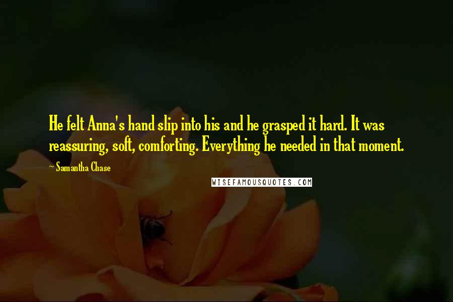 Samantha Chase Quotes: He felt Anna's hand slip into his and he grasped it hard. It was reassuring, soft, comforting. Everything he needed in that moment.