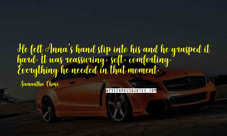 Samantha Chase Quotes: He felt Anna's hand slip into his and he grasped it hard. It was reassuring, soft, comforting. Everything he needed in that moment.