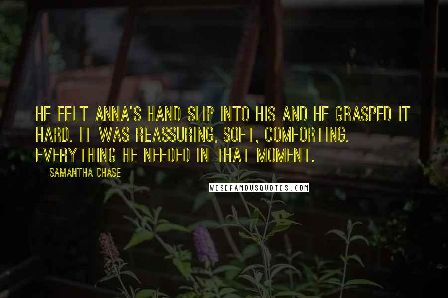 Samantha Chase Quotes: He felt Anna's hand slip into his and he grasped it hard. It was reassuring, soft, comforting. Everything he needed in that moment.