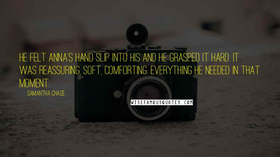 Samantha Chase Quotes: He felt Anna's hand slip into his and he grasped it hard. It was reassuring, soft, comforting. Everything he needed in that moment.