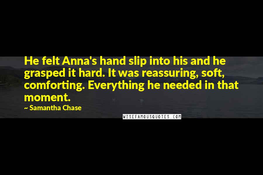 Samantha Chase Quotes: He felt Anna's hand slip into his and he grasped it hard. It was reassuring, soft, comforting. Everything he needed in that moment.