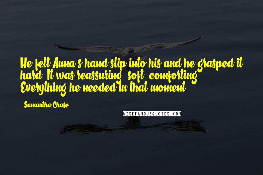 Samantha Chase Quotes: He felt Anna's hand slip into his and he grasped it hard. It was reassuring, soft, comforting. Everything he needed in that moment.