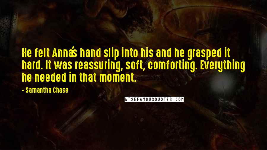 Samantha Chase Quotes: He felt Anna's hand slip into his and he grasped it hard. It was reassuring, soft, comforting. Everything he needed in that moment.