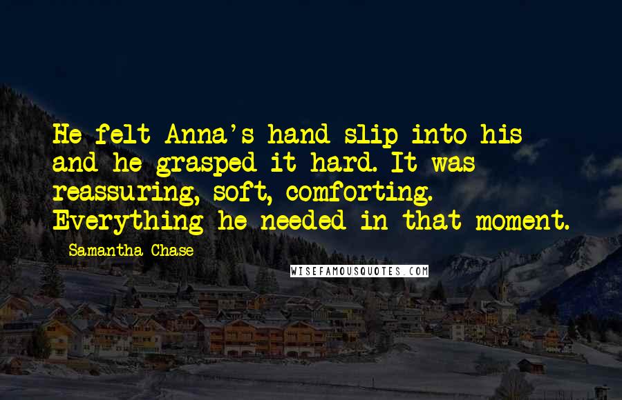 Samantha Chase Quotes: He felt Anna's hand slip into his and he grasped it hard. It was reassuring, soft, comforting. Everything he needed in that moment.