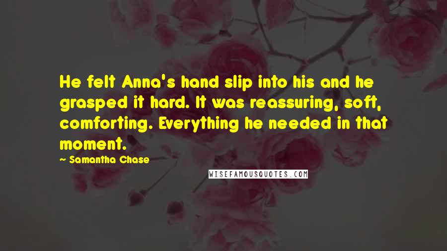 Samantha Chase Quotes: He felt Anna's hand slip into his and he grasped it hard. It was reassuring, soft, comforting. Everything he needed in that moment.