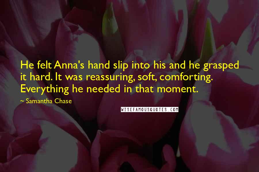 Samantha Chase Quotes: He felt Anna's hand slip into his and he grasped it hard. It was reassuring, soft, comforting. Everything he needed in that moment.