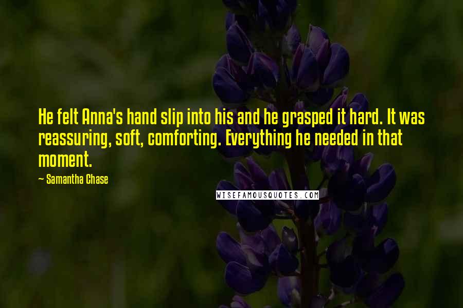 Samantha Chase Quotes: He felt Anna's hand slip into his and he grasped it hard. It was reassuring, soft, comforting. Everything he needed in that moment.