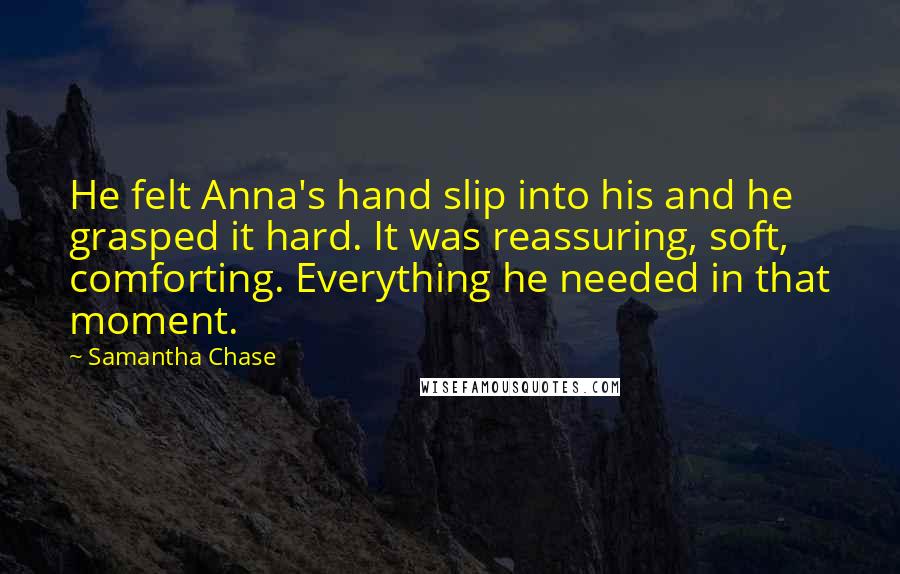 Samantha Chase Quotes: He felt Anna's hand slip into his and he grasped it hard. It was reassuring, soft, comforting. Everything he needed in that moment.