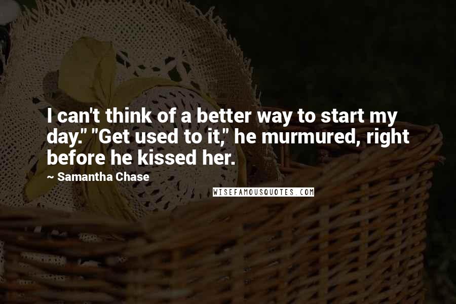 Samantha Chase Quotes: I can't think of a better way to start my day." "Get used to it," he murmured, right before he kissed her.