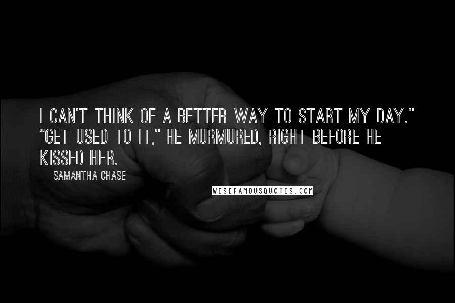 Samantha Chase Quotes: I can't think of a better way to start my day." "Get used to it," he murmured, right before he kissed her.
